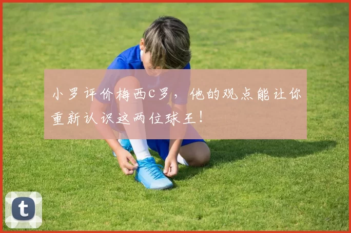 小罗评价梅西c罗,他的观点能让你重新认识这两位球王!