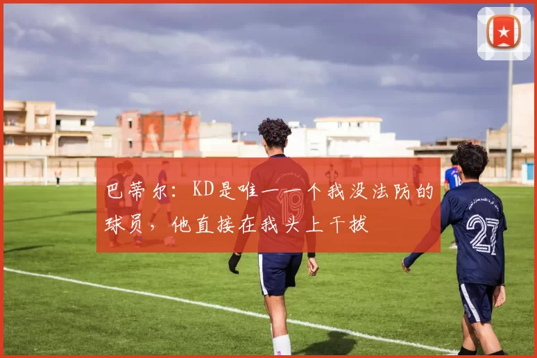 巴蒂尔:KD是唯一一个我没法防的球员,他直接在我头上干拔