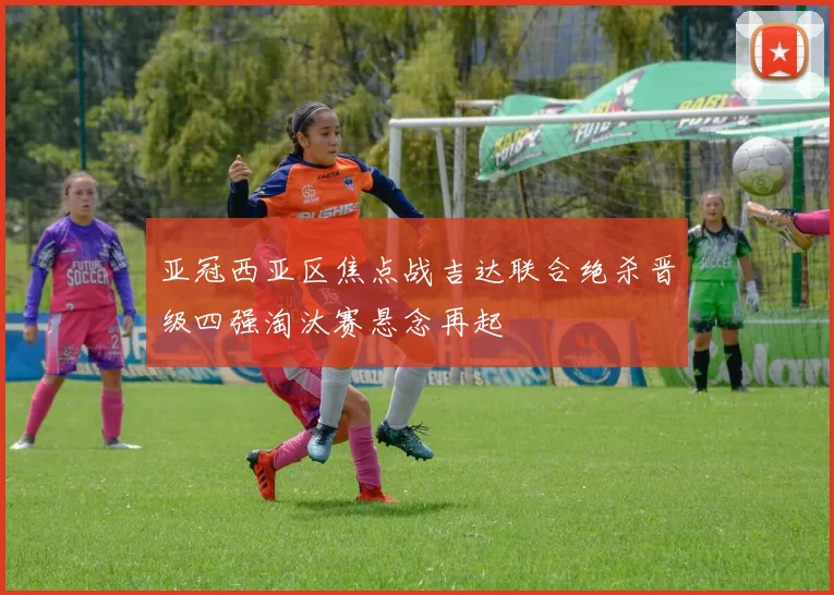 亚冠西亚区焦点战吉达联合绝杀晋级四强淘汰赛悬念再起