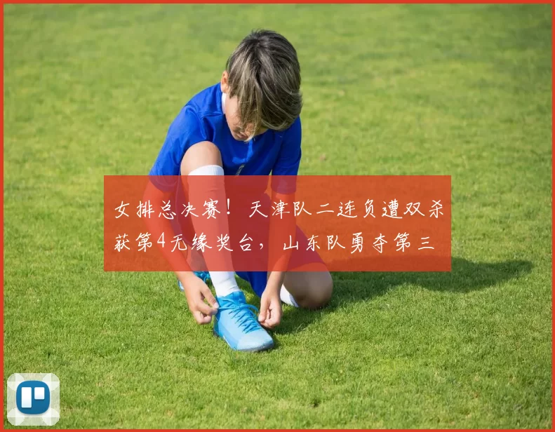 女排总决赛！天津队二连负遭双杀获第4无缘奖台，山东队勇夺第三