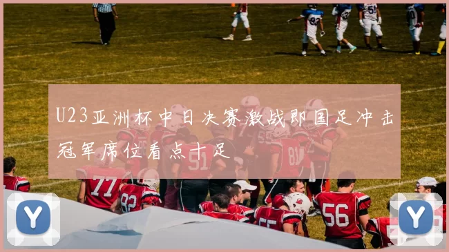 U23亚洲杯中日决赛激战即国足冲击冠军席位看点十足