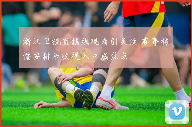 浙江卫视直播线观看引关注 赛事转播安排和收视入口成焦点