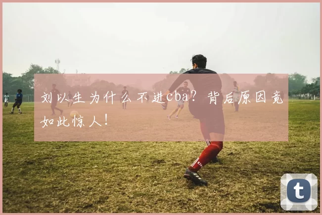 刘以生为什么不进cba?背后原因竟如此惊人!