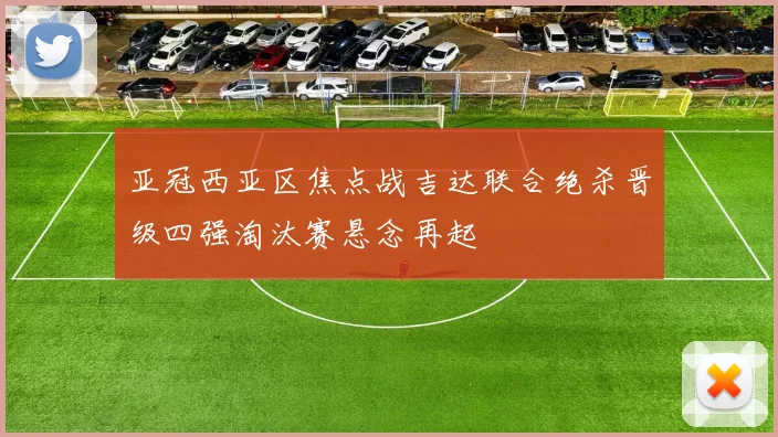 亚冠西亚区焦点战吉达联合绝杀晋级四强淘汰赛悬念再起