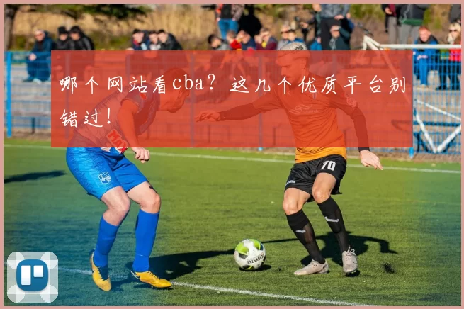 哪个网站看cba?这几个优质平台别错过!