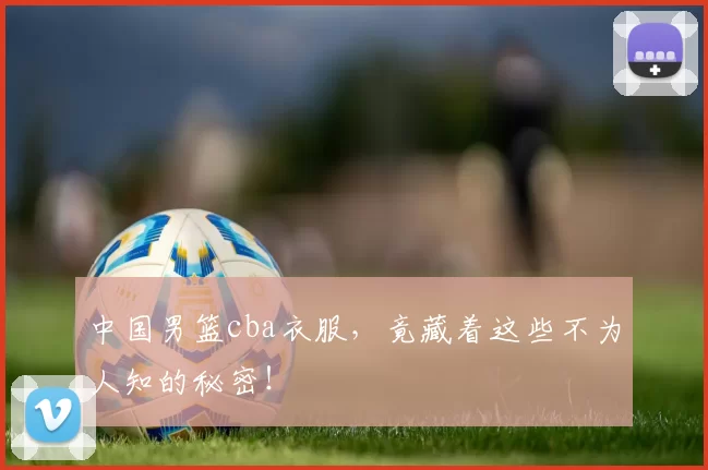 中国男篮cba衣服,竟藏着这些不为人知的秘密!