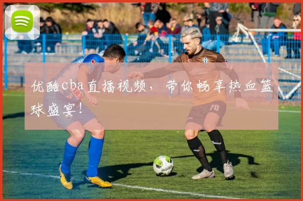 优酷cba直播视频，带你畅享热血篮球盛宴！