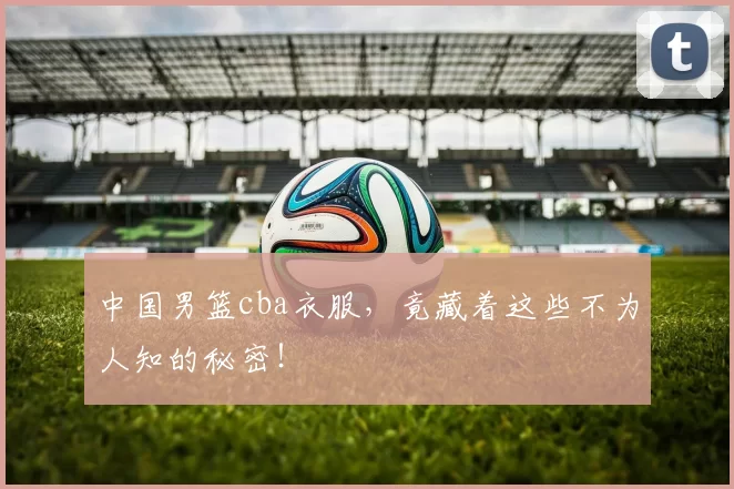 中国男篮cba衣服，竟藏着这些不为人知的秘密！