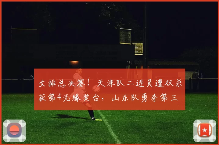 女排总决赛！天津队二连负遭双杀获第4无缘奖台，山东队勇夺第三