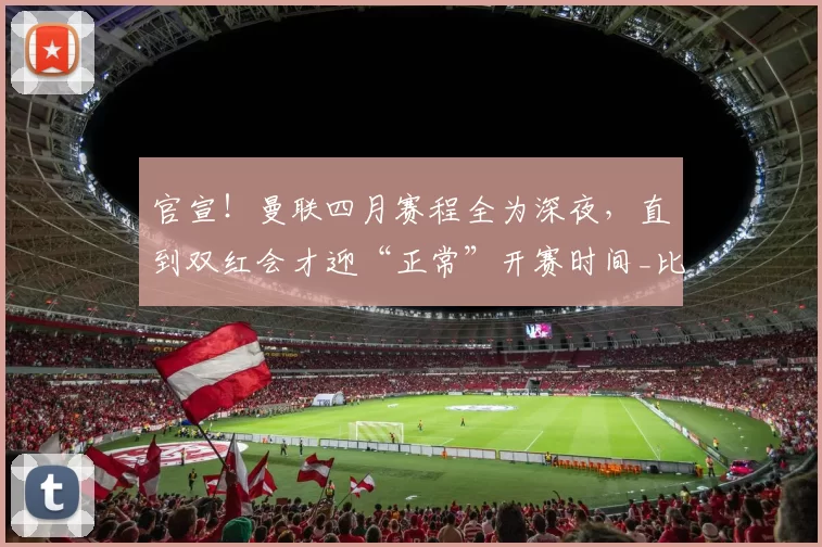 官宣!曼联四月赛程全为深夜,直到双红会才迎“正常”开赛时间_比赛_欧冠_欧联