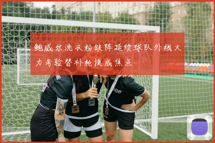 鲍威尔洗衣粉缺阵延续球队外线火力考验替补轮换成焦点