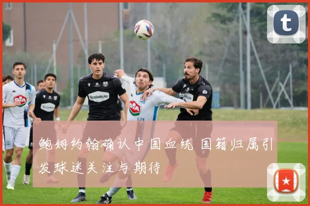 鲍姆约翰确认中国血统 国籍归属引发球迷关注与期待