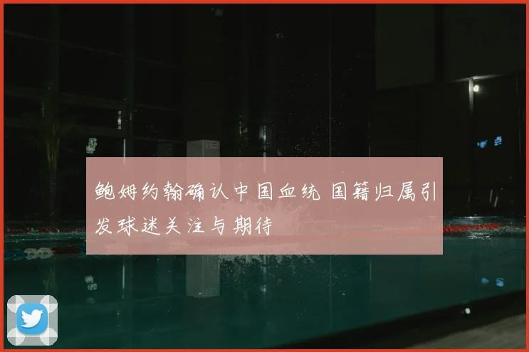 鲍姆约翰确认中国血统 国籍归属引发球迷关注与期待
