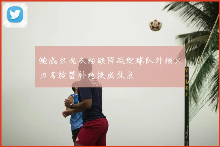 鲍威尔洗衣粉缺阵延续球队外线火力考验替补轮换成焦点