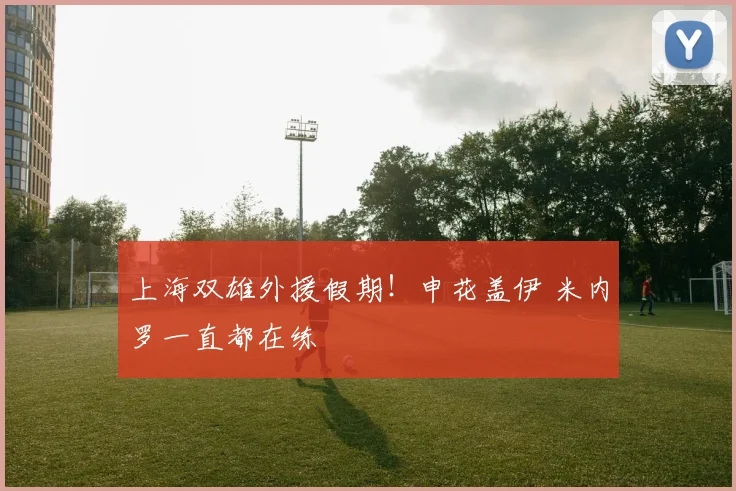 上海双雄外援假期！申花盖伊 米内罗一直都在练