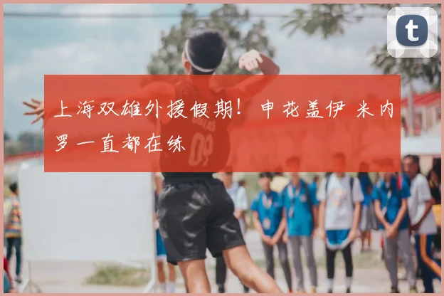 上海双雄外援假期！申花盖伊 米内罗一直都在练