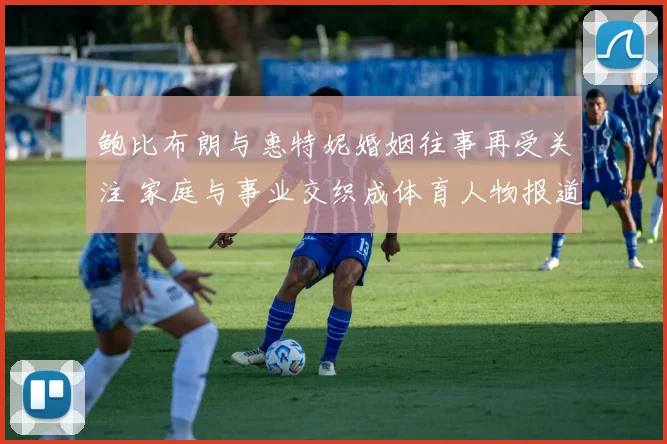 鲍比布朗与惠特妮婚姻往事再受关注 家庭与事业交织成体育人物报道焦点
